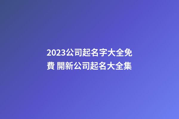 2023公司起名字大全免費 開新公司起名大全集-第1張-公司起名-玄機派